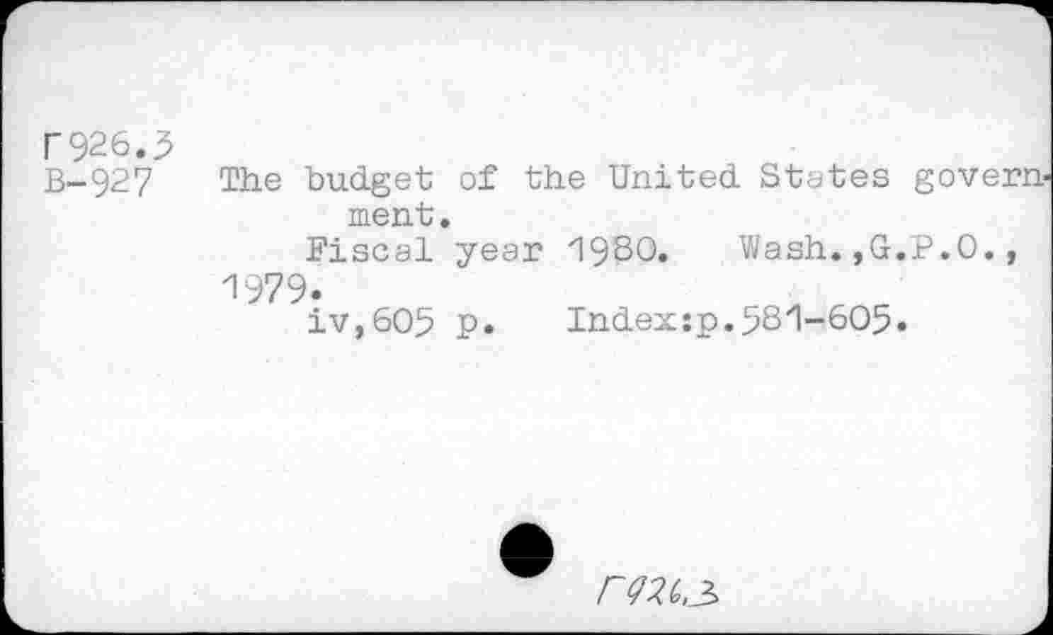 ﻿r926.3 B-927
The budget of the United States government.
Fiscal year 1930.	Wash.,G.P.O.,
1979.
iv,6O5 p.	Index:p.53'1-605.
